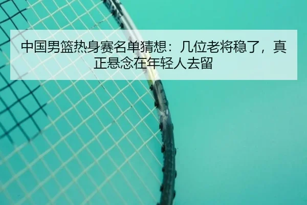 中国男篮热身赛名单猜想：几位老将稳了，真正悬念在年轻人去留